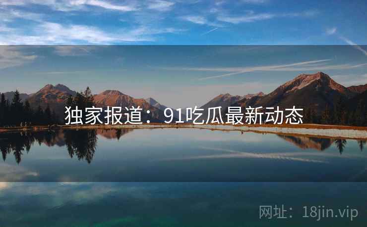 独家报道:91吃瓜最新动态 独家报道:91吃瓜最新动态