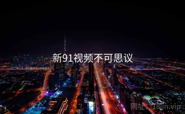 新91视频不可思议 新91视频不可思议