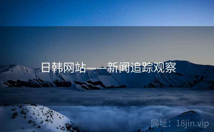 日韩网站——新闻追踪观察 日韩网站——新闻追踪观察