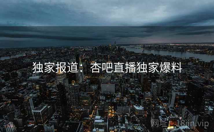 独家报道:杏吧直播独家爆料 独家报道:杏吧直播独家爆料