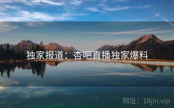 独家报道:杏吧直播独家爆料 独家报道:杏吧直播独家爆料