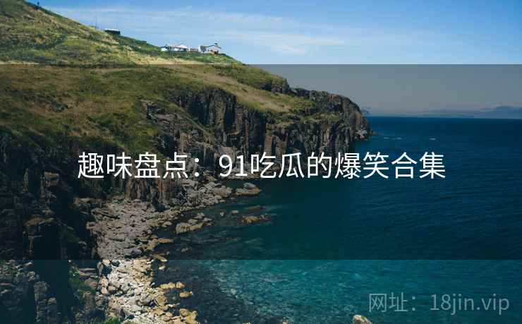 趣味盘点:91吃瓜的爆笑合集 趣味盘点:91吃瓜的爆笑合集