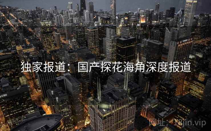独家报道:国产探花海角深度报道 独家报道:国产探花海角深度报道