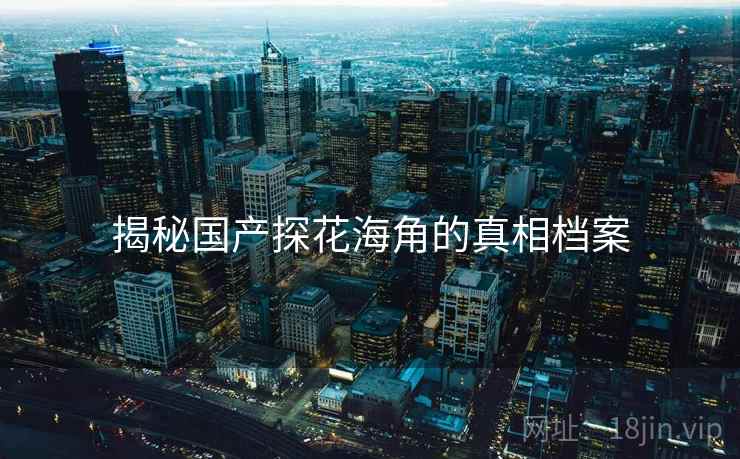 揭秘国产探花海角的真相档案 揭秘国产探花海角的真相档案