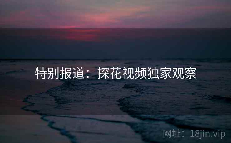 特别报道:探花视频独家观察 特别报道:探花视频独家观察