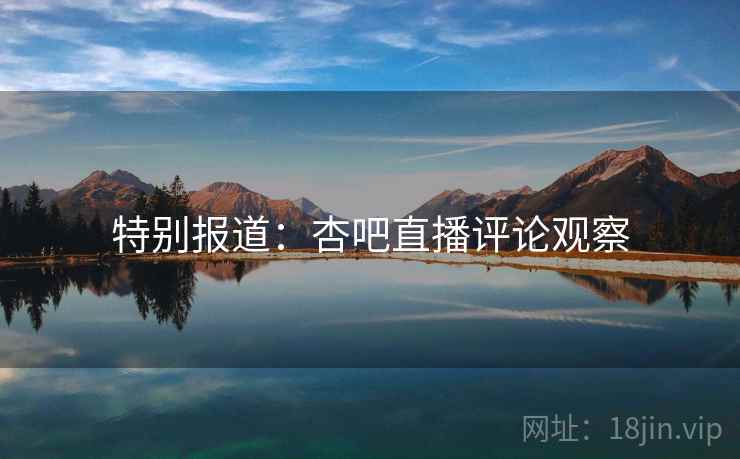 特别报道:杏吧直播评论观察 特别报道:杏吧直播评论观察
