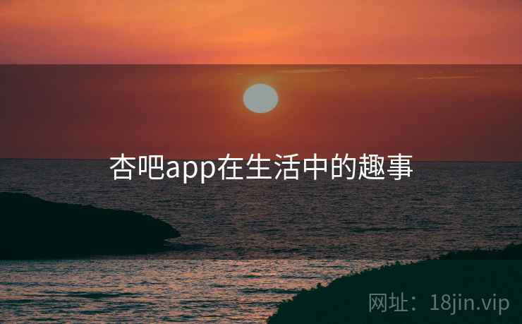 杏吧app在生活中的趣事 杏吧app在生活中的趣事